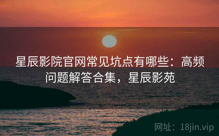 星辰影院官网常见坑点有哪些：高频问题解答合集，星辰影苑