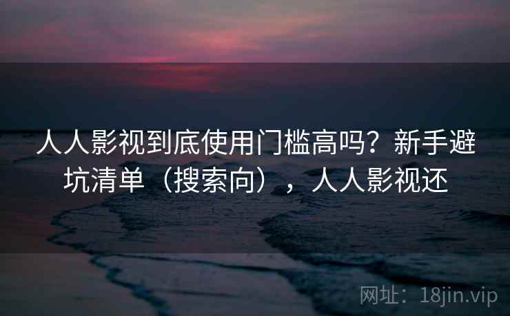 人人影视到底使用门槛高吗？新手避坑清单（搜索向），人人影视还