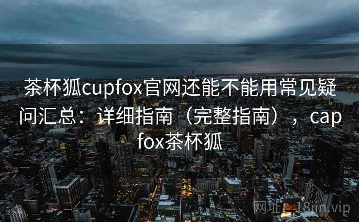 茶杯狐cupfox官网还能不能用常见疑问汇总：详细指南（完整指南），capfox茶杯狐