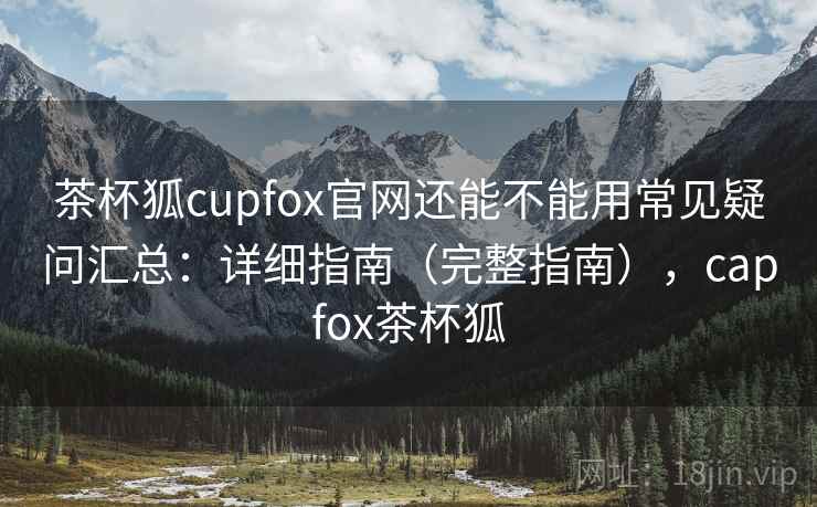 茶杯狐cupfox官网还能不能用常见疑问汇总：详细指南（完整指南），capfox茶杯狐