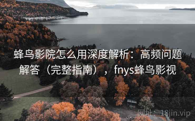 蜂鸟影院怎么用深度解析：高频问题解答（完整指南），fnys蜂鸟影视