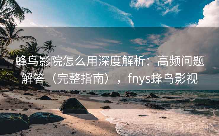 蜂鸟影院怎么用深度解析：高频问题解答（完整指南），fnys蜂鸟影视
