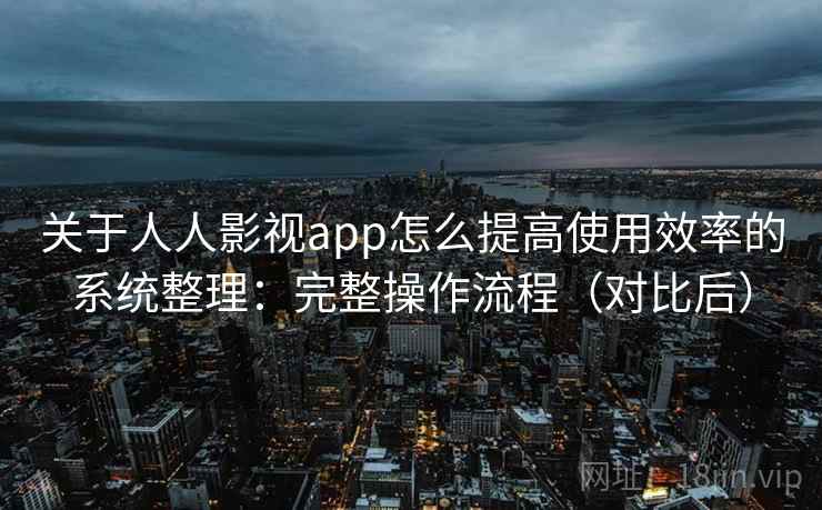 关于人人影视app怎么提高使用效率的系统整理：完整操作流程（对比后）