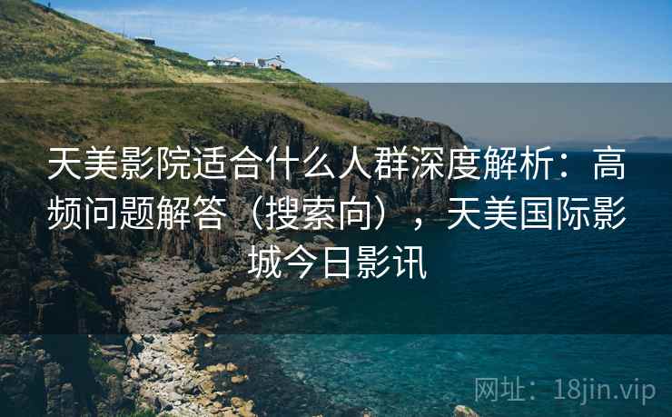 天美影院适合什么人群深度解析：高频问题解答（搜索向），天美国际影城今日影讯