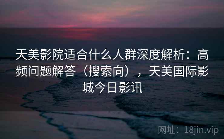 天美影院适合什么人群深度解析：高频问题解答（搜索向），天美国际影城今日影讯