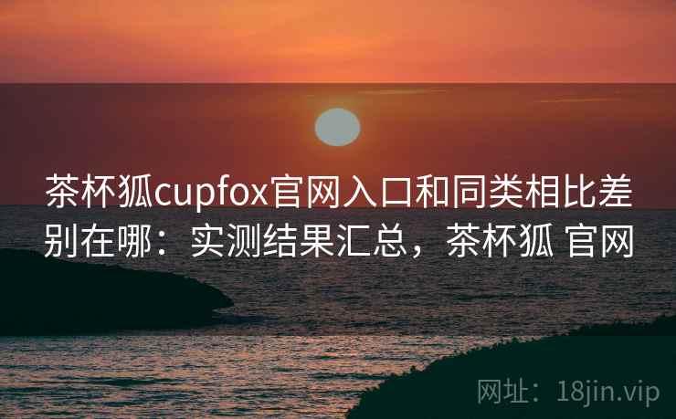 茶杯狐cupfox官网入口和同类相比差别在哪：实测结果汇总，茶杯狐 官网