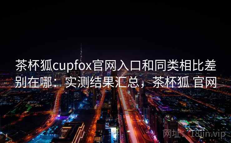 茶杯狐cupfox官网入口和同类相比差别在哪：实测结果汇总，茶杯狐 官网