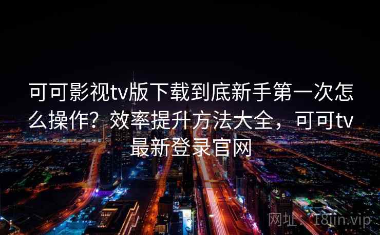 可可影视tv版下载到底新手第一次怎么操作？效率提升方法大全，可可tv最新登录官网
